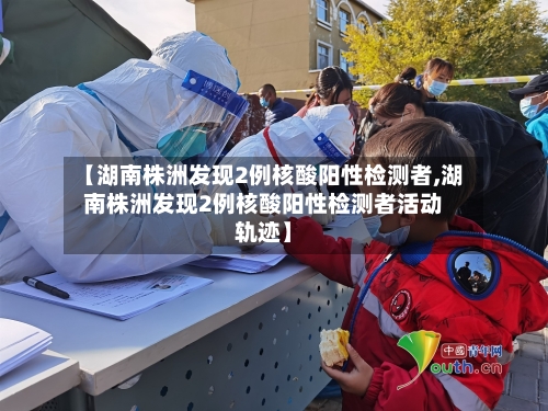 【湖南株洲发现2例核酸阳性检测者,湖南株洲发现2例核酸阳性检测者活动轨迹】