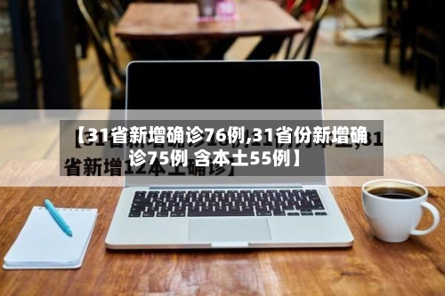 【31省新增确诊76例,31省份新增确诊75例 含本土55例】