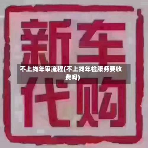 不上线年审流程(不上线年检服务要收费吗)