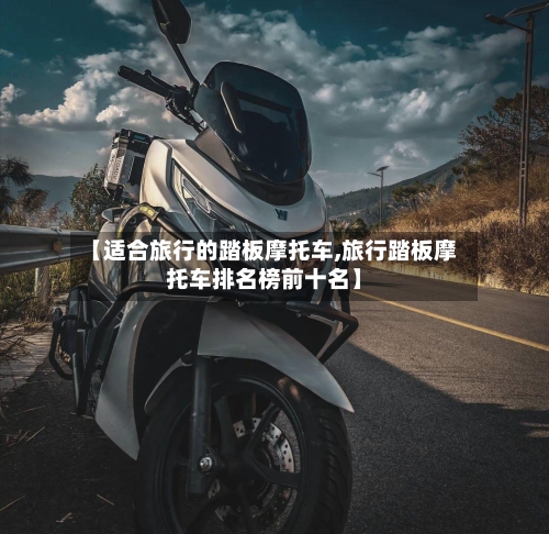 【适合旅行的踏板摩托车,旅行踏板摩托车排名榜前十名】-第2张图片