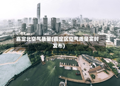 嘉定北空气质量(嘉定区空气质量实时发布)
