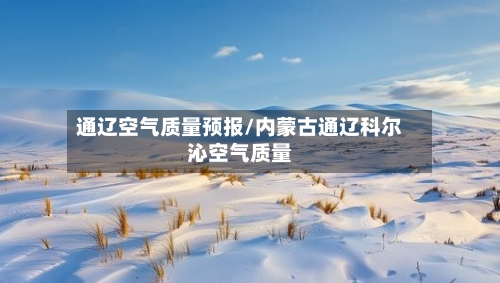 通辽空气质量预报/内蒙古通辽科尔沁空气质量-第3张图片