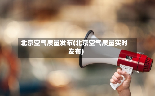 北京空气质量发布(北京空气质量实时发布)